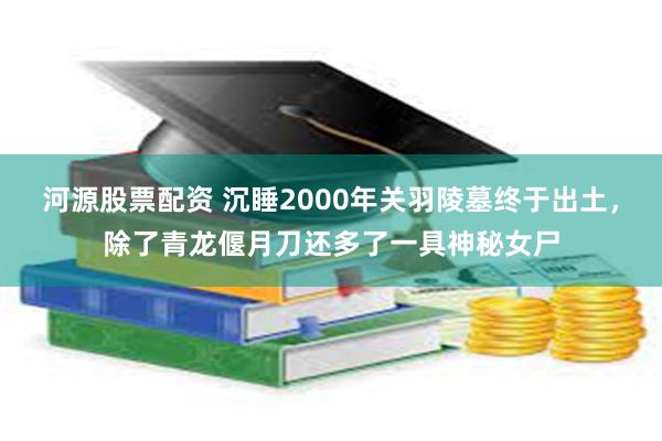 河源股票配资 沉睡2000年关羽陵墓终于出土，除了青龙偃月刀还多了一具神秘女尸