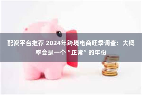 配资平台推荐 2024年跨境电商旺季调查：大概率会是一个“正常”的年份