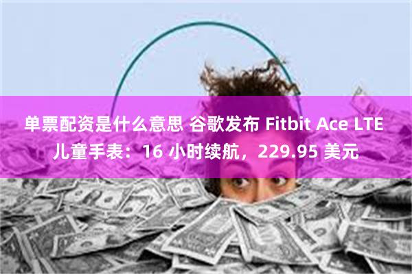 单票配资是什么意思 谷歌发布 Fitbit Ace LTE 儿童手表：16 小时续航，229.95 美元