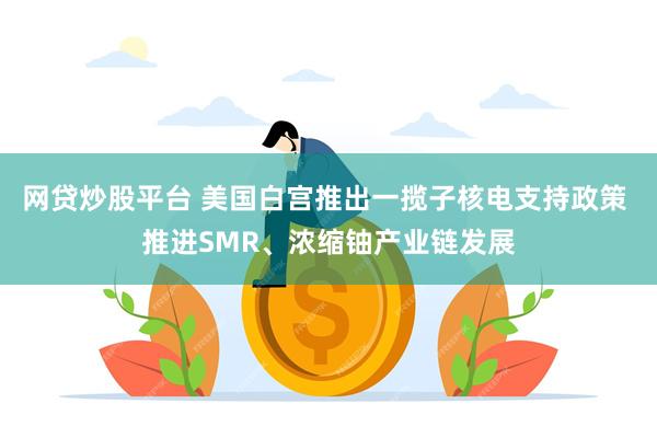 网贷炒股平台 美国白宫推出一揽子核电支持政策 推进SMR、浓缩铀产业链发展