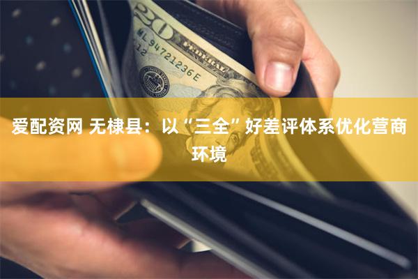 爱配资网 无棣县：以“三全”好差评体系优化营商环境