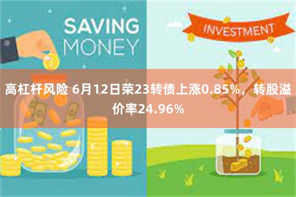 高杠杆风险 6月12日荣23转债上涨0.85%，转股溢价率24.96%