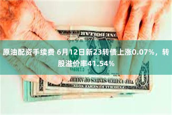 原油配资手续费 6月12日新23转债上涨0.07%，转股溢价率41.54%