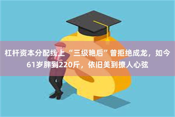 杠杆资本分配线上 “三级艳后”曾拒绝成龙，如今61岁胖到220斤，依旧美到撩人心弦