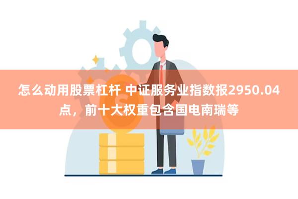 怎么动用股票杠杆 中证服务业指数报2950.04点，前十大权重包含国电南瑞等