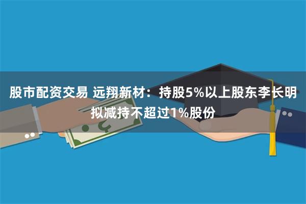 股市配资交易 远翔新材：持股5%以上股东李长明拟减持不超过1%股份