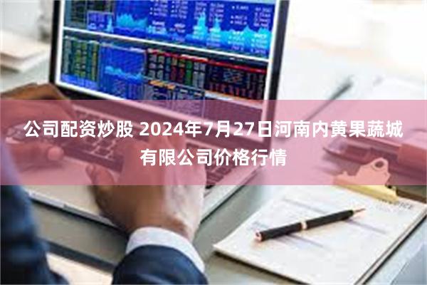 公司配资炒股 2024年7月27日河南内黄果蔬城有限公司价格行情