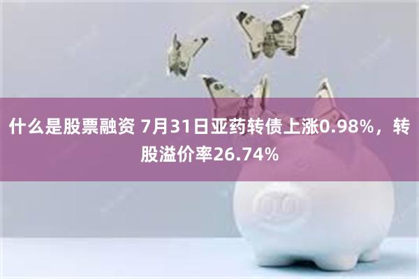 什么是股票融资 7月31日亚药转债上涨0.98%，转股溢价率26.74%