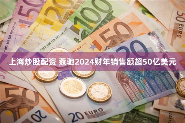 上海炒股配资 蔻驰2024财年销售额超50亿美元