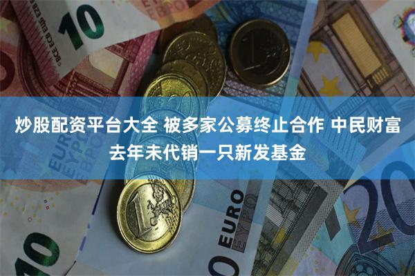 炒股配资平台大全 被多家公募终止合作 中民财富去年未代销一只新发基金