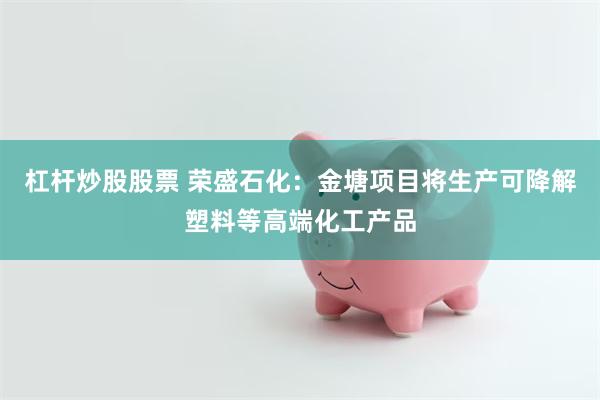 杠杆炒股股票 荣盛石化：金塘项目将生产可降解塑料等高端化工产品