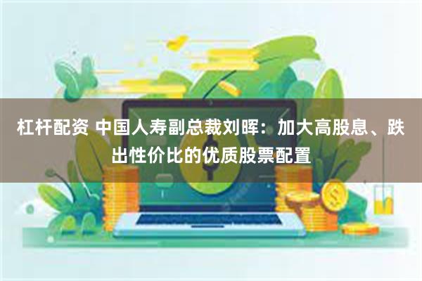 杠杆配资 中国人寿副总裁刘晖：加大高股息、跌出性价比的优质股票配置