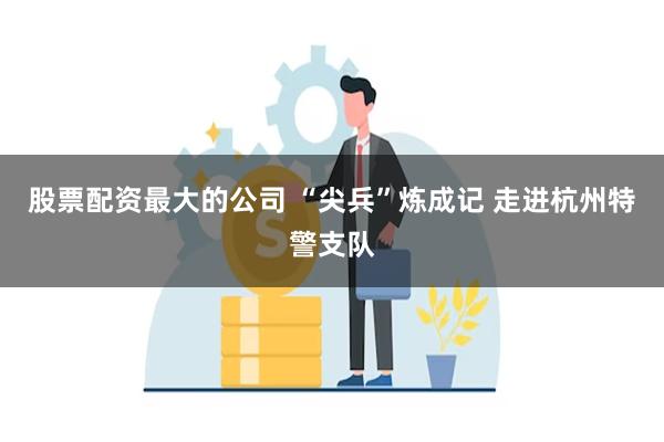 股票配资最大的公司 “尖兵”炼成记 走进杭州特警支队