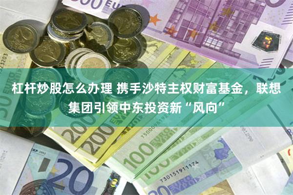 杠杆炒股怎么办理 携手沙特主权财富基金，联想集团引领中东投资新“风向”