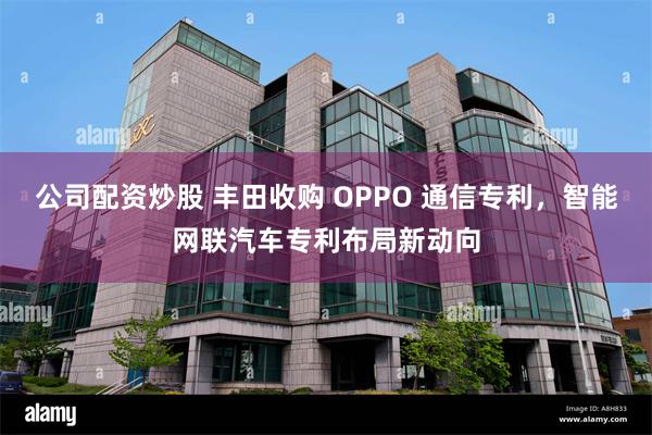 公司配资炒股 丰田收购 OPPO 通信专利，智能网联汽车专利布局新动向