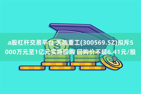 a股杠杆交易平台 天能重工(300569.SZ)拟斥5000万元至1亿元实施回购 回购价不超6.41元/股