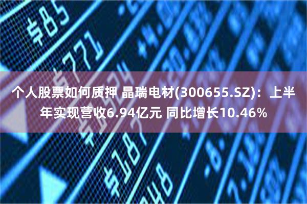 个人股票如何质押 晶瑞电材(300655.SZ)：上半年实现营收6.94亿元 同比增长10.46%