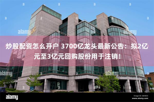 炒股配资怎么开户 3700亿龙头最新公告：拟2亿元至3亿元回购股份用于注销！