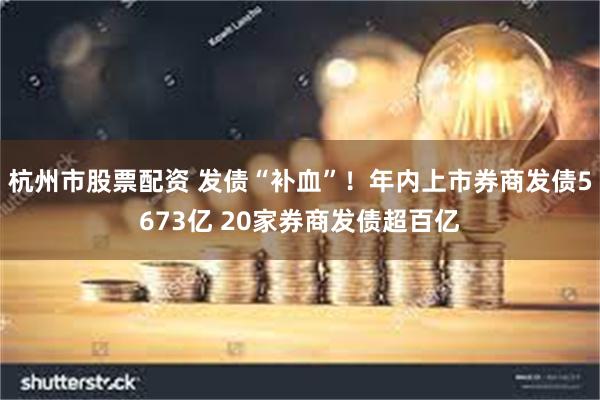 杭州市股票配资 发债“补血”！年内上市券商发债5673亿 20家券商发债超百亿