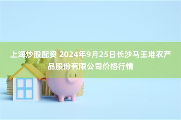 上海炒股配资 2024年9月25日长沙马王堆农产品股份有限公司价格行情