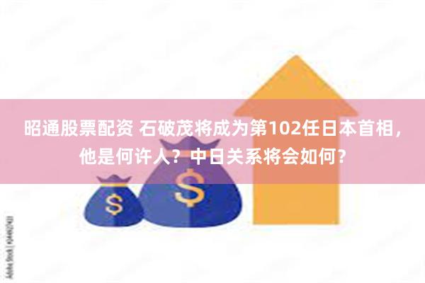 昭通股票配资 石破茂将成为第102任日本首相，他是何许人？中日关系将会如何？