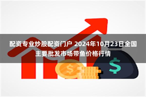 配资专业炒股配资门户 2024年10月23日全国主要批发市场带鱼价格行情