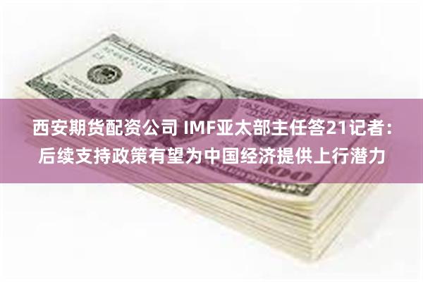 西安期货配资公司 IMF亚太部主任答21记者：后续支持政策有望为中国经济提供上行潜力