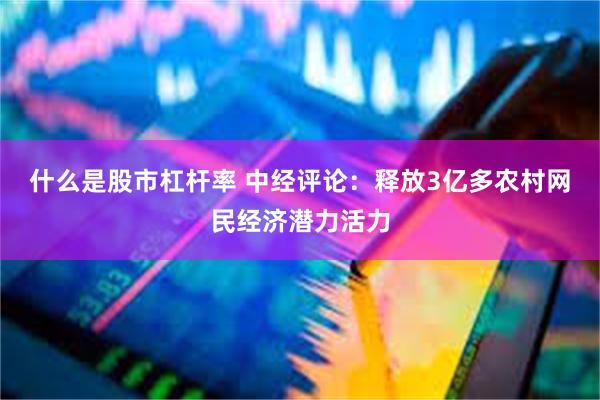 什么是股市杠杆率 中经评论：释放3亿多农村网民经济潜力活力