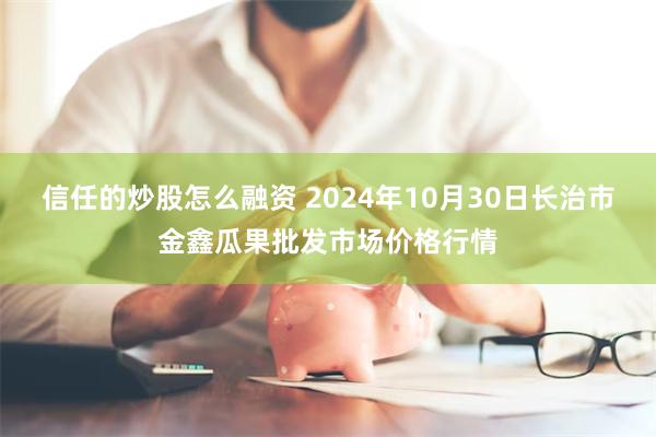 信任的炒股怎么融资 2024年10月30日长治市金鑫瓜果批发市场价格行情