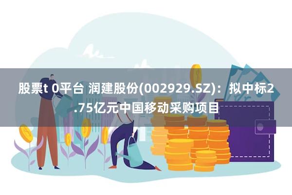 股票t 0平台 润建股份(002929.SZ)：拟中标2.75亿元中国移动采购项目