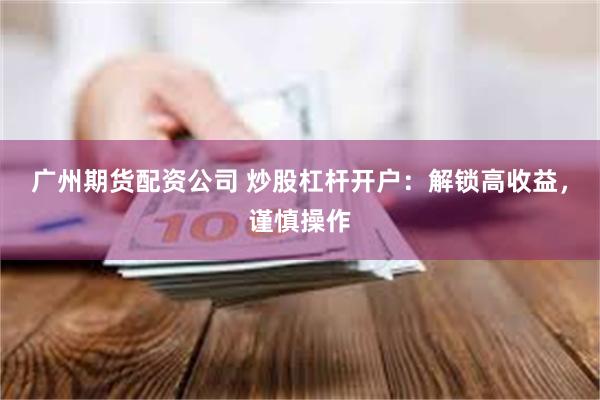 广州期货配资公司 炒股杠杆开户：解锁高收益，谨慎操作