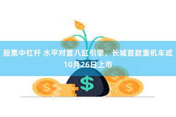 股票中杠杆 水平对置八缸引擎，长城首款重机车或10月26日上市