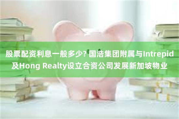 股票配资利息一般多少? 国浩集团附属与Intrepid及Hong Realty设立合资公司发展新加坡物业