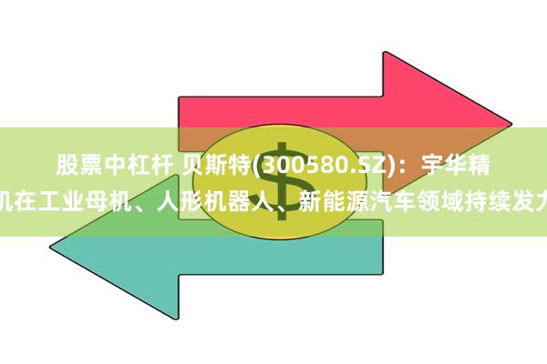 股票中杠杆 贝斯特(300580.SZ)：宇华精机在工业母机、人形机器人、新能源汽车领域持续发力