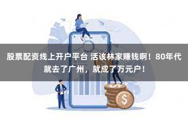 股票配资线上开户平台 活该林家赚钱啊！80年代就去了广州，就成了万元户！