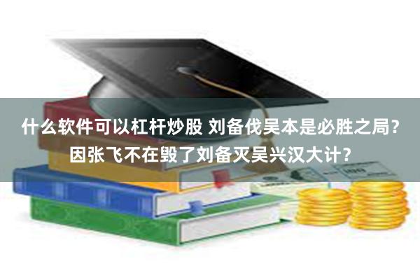 什么软件可以杠杆炒股 刘备伐吴本是必胜之局？因张飞不在毁了刘备灭吴兴汉大计？