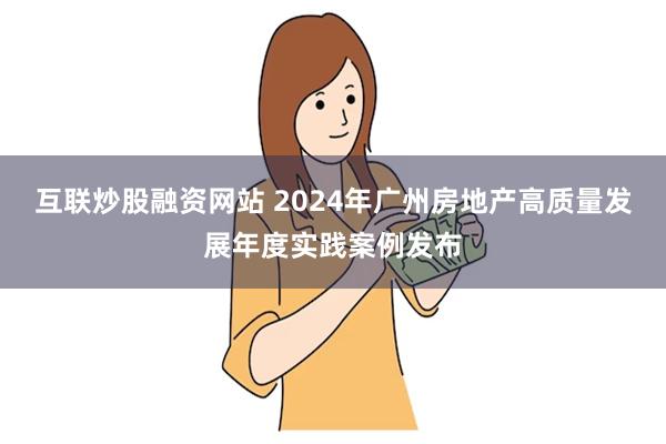 互联炒股融资网站 2024年广州房地产高质量发展年度实践案例发布