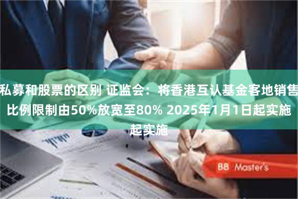 私募和股票的区别 证监会：将香港互认基金客地销售比例限制由50%放宽至80% 2025年1月1日起实施