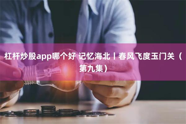 杠杆炒股app哪个好 记忆海北丨春风飞度玉门关（第九集）