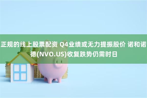 正规的线上股票配资 Q4业绩或无力提振股价 诺和诺德(NVO.US)收复跌势仍需时日