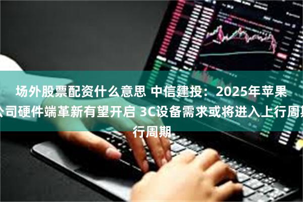 场外股票配资什么意思 中信建投：2025年苹果公司硬件端革新有望开启 3C设备需求或将进入上行周期