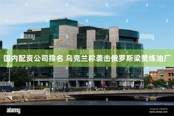 国内配资公司排名 乌克兰称袭击俄罗斯梁赞炼油厂