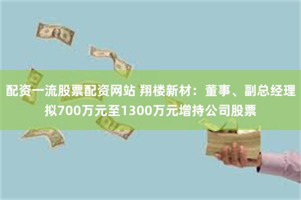 配资一流股票配资网站 翔楼新材：董事、副总经理拟700万元至1300万元增持公司股票