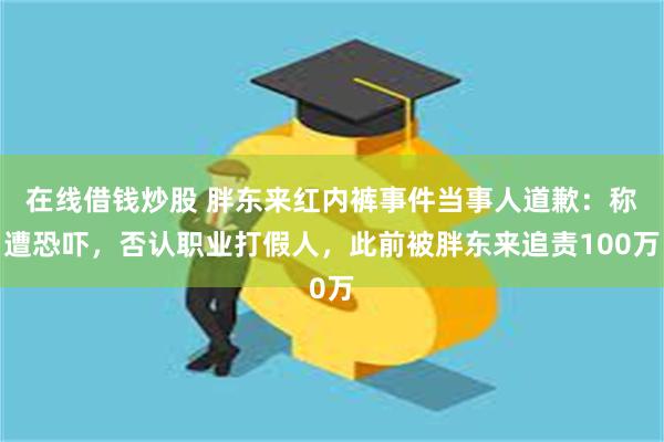 在线借钱炒股 胖东来红内裤事件当事人道歉：称遭恐吓，否认职业打假人，此前被胖东来追责100万