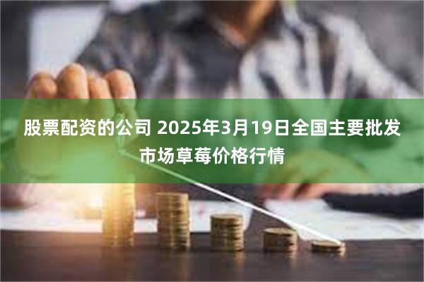 股票配资的公司 2025年3月19日全国主要批发市场草莓价格行情