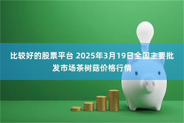 比较好的股票平台 2025年3月19日全国主要批发市场茶树菇价格行情