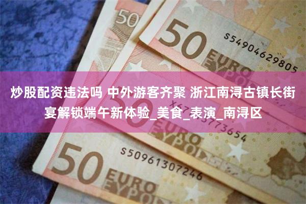 炒股配资违法吗 中外游客齐聚 浙江南浔古镇长街宴解锁端午新体验_美食_表演_南浔区